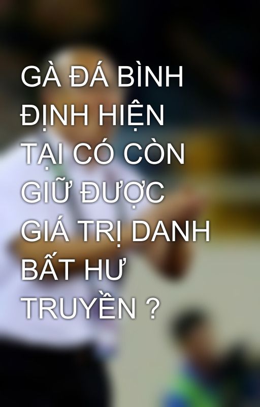 GÀ ĐÁ BÌNH ĐỊNH HIỆN TẠI CÓ CÒN GIỮ ĐƯỢC GIÁ TRỊ DANH BẤT HƯ TRUYỀN ? by dagathomo