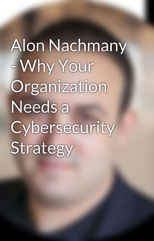 Alon Nachmany - Why Your Organization Needs a Cybersecurity Strategy by alonnachmany