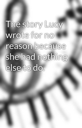 The story Lucy wrote for no reason because she had nothing else to do. by Music2gether4ever